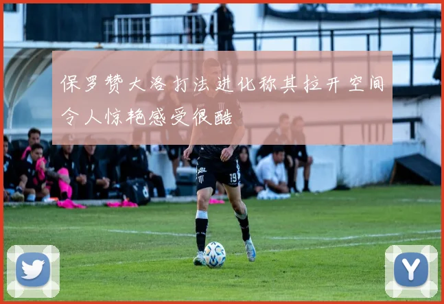 保罗赞大洛打法进化称其拉开空间令人惊艳感受很酷