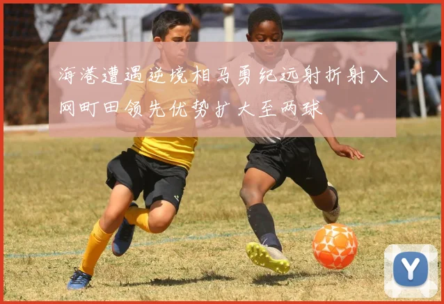 海港遭遇逆境相马勇纪远射折射入网町田领先优势扩大至两球