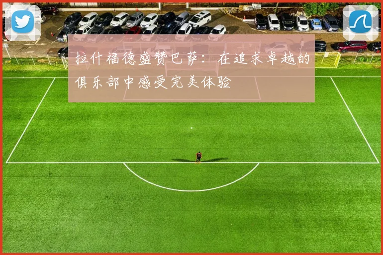 拉什福德盛赞巴萨：在追求卓越的俱乐部中感受完美体验