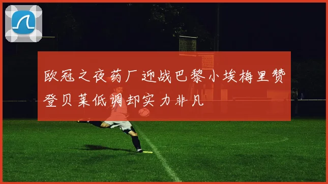 欧冠之夜药厂迎战巴黎小埃梅里赞登贝莱低调却实力非凡