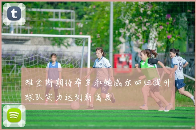 维金斯期待希罗和鲍威尔回归提升球队实力达到新高度