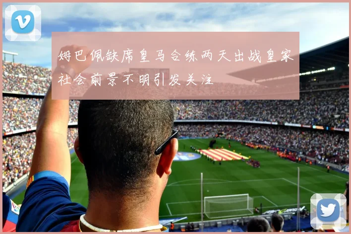 姆巴佩缺席皇马合练两天出战皇家社会前景不明引发关注