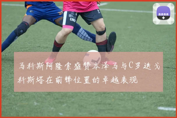 马科斯阿隆索盛赞本泽马与C罗迭戈科斯塔在前锋位置的卓越表现