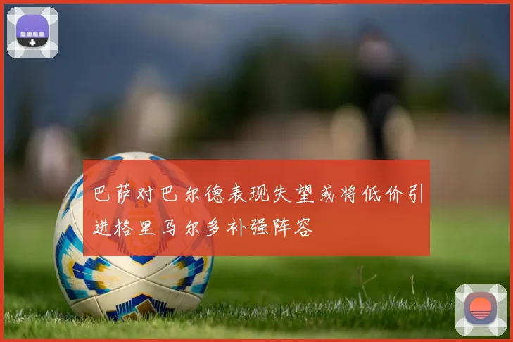 巴萨对巴尔德表现失望或将低价引进格里马尔多补强阵容