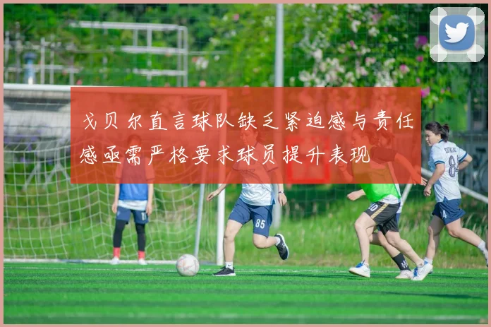 戈贝尔直言球队缺乏紧迫感与责任感亟需严格要求球员提升表现
