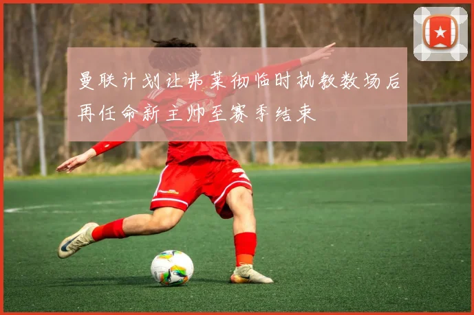 曼联计划让弗莱彻临时执教数场后再任命新主帅至赛季结束