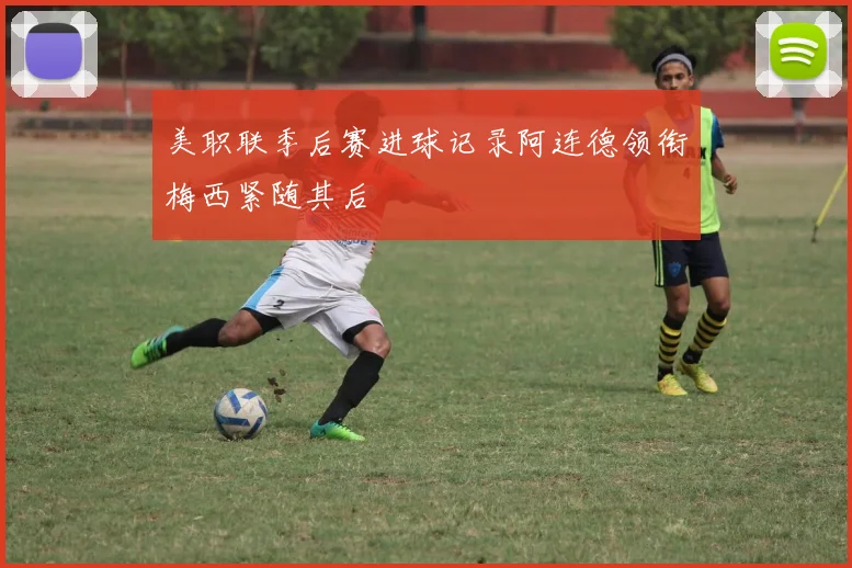 美职联季后赛进球记录阿连德领衔梅西紧随其后