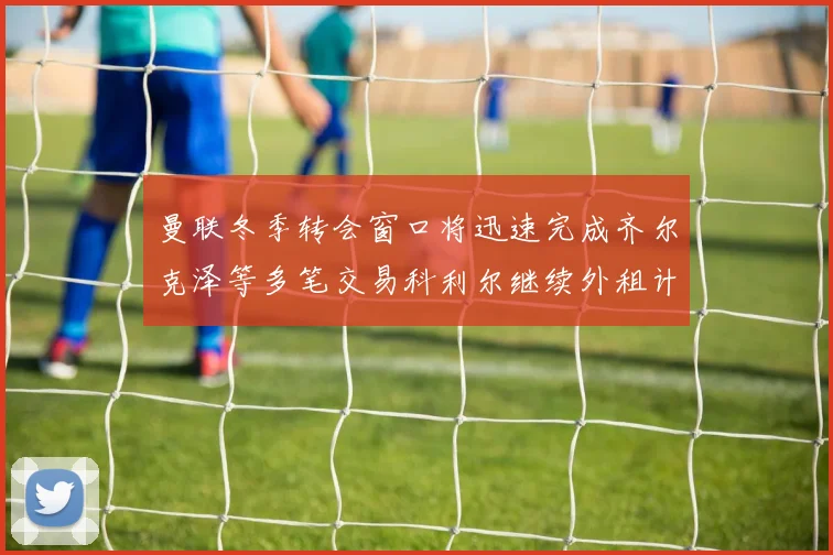 曼联冬季转会窗口将迅速完成齐尔克泽等多笔交易科利尔继续外租计划