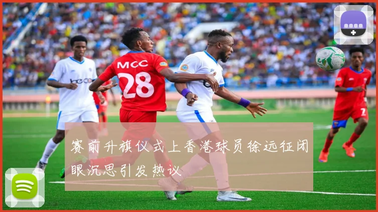 赛前升旗仪式上香港球员徐远征闭眼沉思引发热议