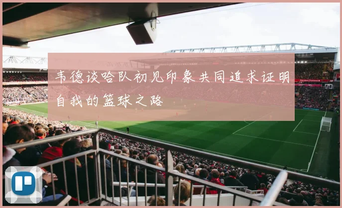 韦德谈哈队初见印象共同追求证明自我的篮球之路