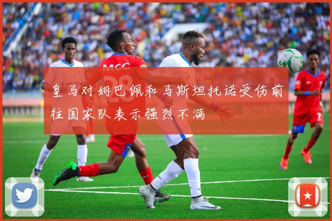 皇马对姆巴佩和马斯坦托诺受伤前往国家队表示强烈不满