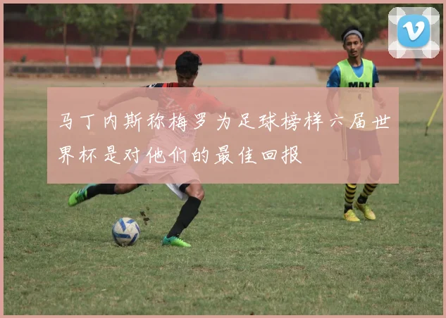 马丁内斯称梅罗为足球榜样六届世界杯是对他们的最佳回报