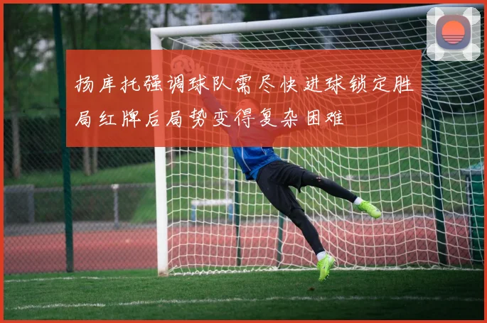 扬库托强调球队需尽快进球锁定胜局红牌后局势变得复杂困难