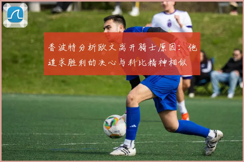 香波特分析欧文离开骑士原因：他追求胜利的决心与科比精神相似