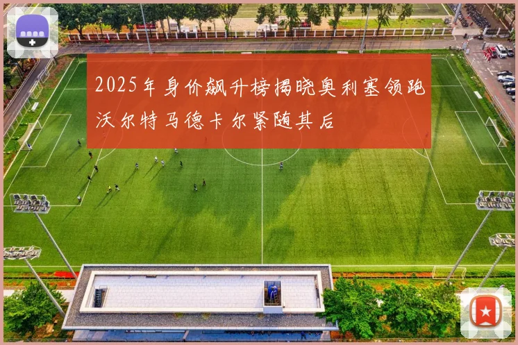 2025年身价飙升榜揭晓奥利塞领跑沃尔特马德卡尔紧随其后