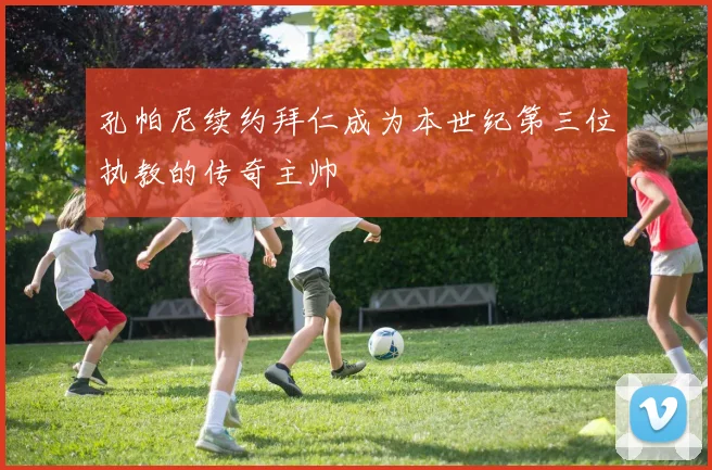 孔帕尼续约拜仁成为本世纪第三位执教的传奇主帅