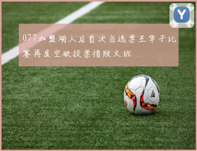 077加盟湖人后首次当选票王华子比赛再度空砍投票惜败文班