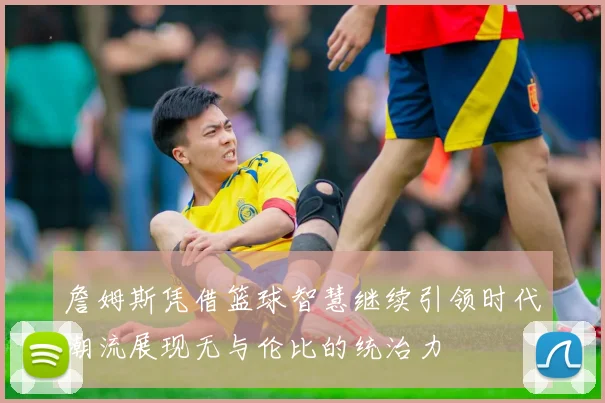 詹姆斯凭借篮球智慧继续引领时代潮流展现无与伦比的统治力