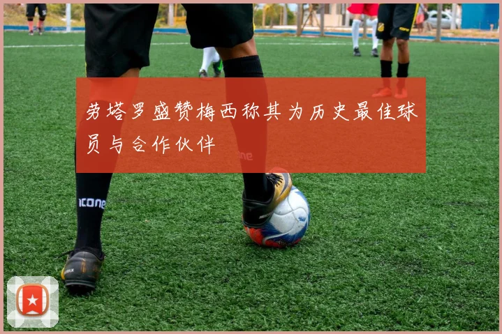 劳塔罗盛赞梅西称其为历史最佳球员与合作伙伴