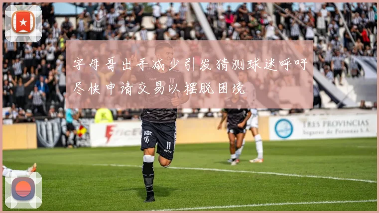 字母哥出手减少引发猜测球迷呼吁尽快申请交易以摆脱困境