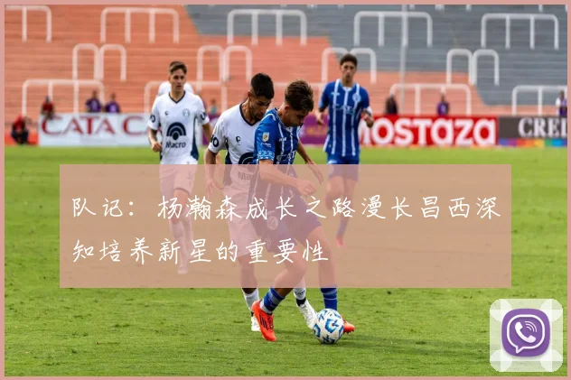 队记：杨瀚森成长之路漫长昌西深知培养新星的重要性