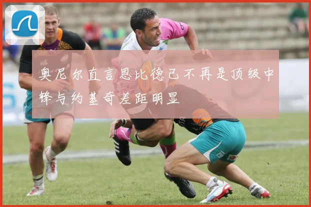奥尼尔直言恩比德已不再是顶级中锋与约基奇差距明显