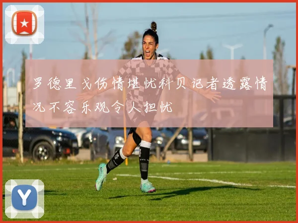 罗德里戈伤情堪忧科贝记者透露情况不容乐观令人担忧