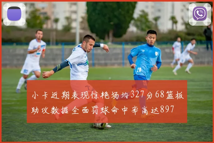 小卡近期表现惊艳场均327分68篮板助攻数据全面罚球命中率高达897