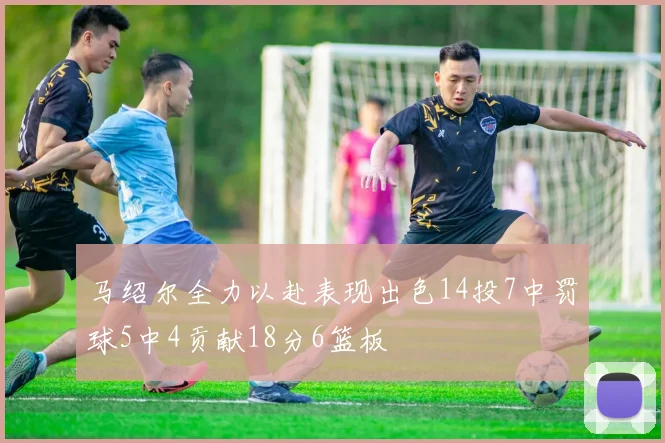 马绍尔全力以赴表现出色14投7中罚球5中4贡献18分6篮板