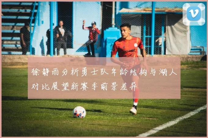 徐静雨分析勇士队年龄结构与湖人对比展望新赛季前景差异