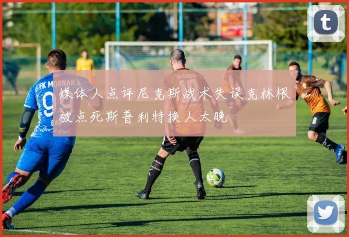媒体人点评尼克斯战术失误克林根被点死斯普利特换人太晚
