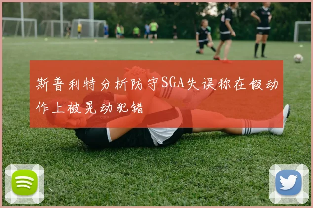 斯普利特分析防守SGA失误称在假动作上被晃动犯错