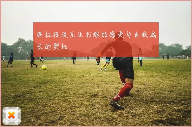 弗拉格谈无法打球的感受与自我成长的契机