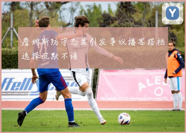 詹姆斯防守态度引发争议播客搭档选择沉默不语