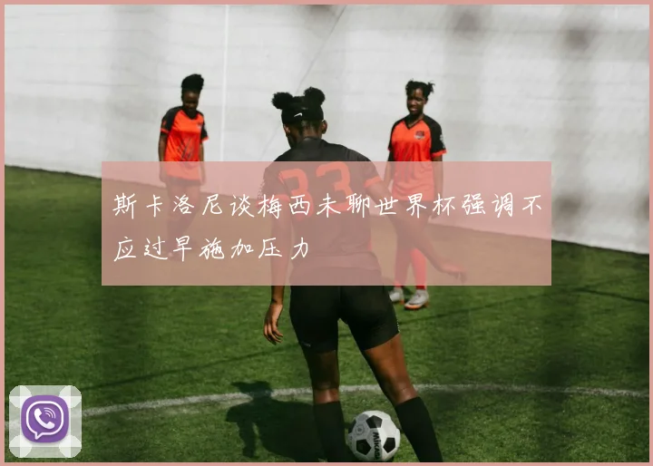 斯卡洛尼谈梅西未聊世界杯强调不应过早施加压力