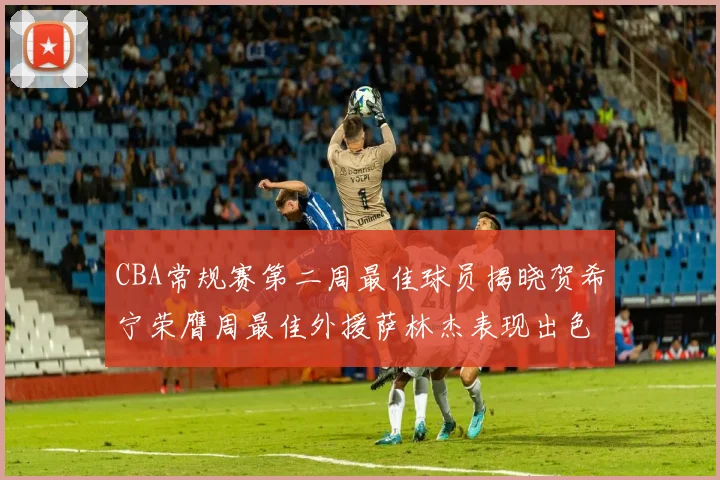 CBA常规赛第二周最佳球员揭晓贺希宁荣膺周最佳外援萨林杰表现出色