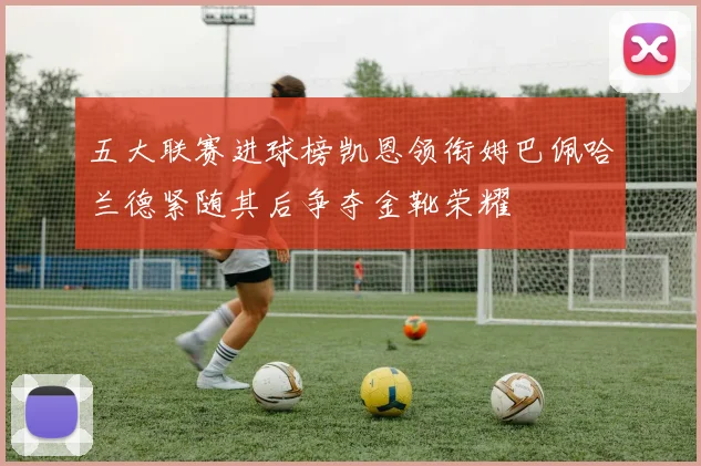 五大联赛进球榜凯恩领衔姆巴佩哈兰德紧随其后争夺金靴荣耀