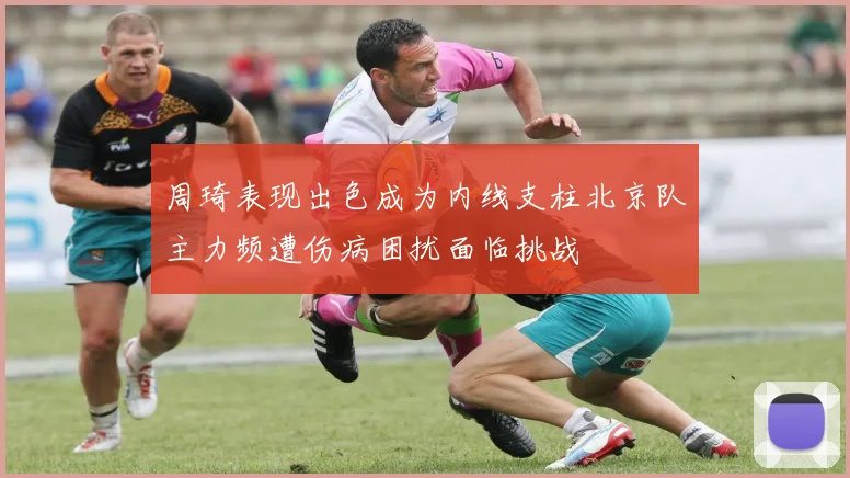 周琦表现出色成为内线支柱北京队主力频遭伤病困扰面临挑战